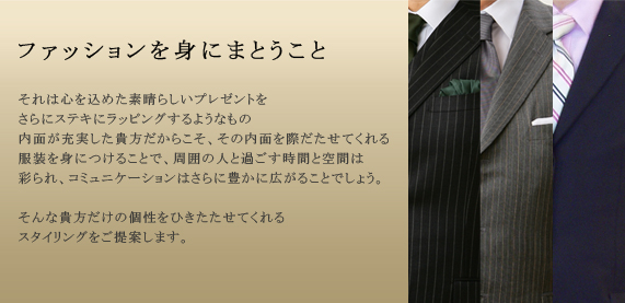ファッションを身にまとうこと

それは心を込めた素晴らしいプレゼントを
さらにステキにラッピングするようなもの
内面が充実した貴方だからこそさらに内面を際だたせてくれる美しいラッピングで、周囲の人と過ごす時間と空間は彩られ、コミュニケーションはさらに豊かに広がることでしょう。

そんな貴方だけの個性をひきたたせてくれる
ファッションをご提案します。